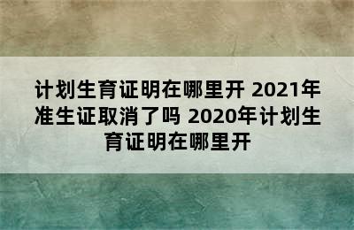 计划生育证明在哪里开 2021年准生证取消了吗 2020年计划生育证明在哪里开